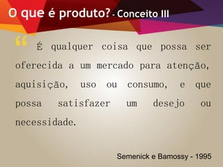 O que é produto?- Conceito III
É qualquer coisa que possa ser
oferecida a um mercado para atenção,
aquisição, uso ou consumo, e que
possa satisfazer um desejo ou
necessidade.
“
Semenick e Bamossy - 1995
 