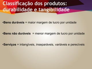 •Bens duráveis = maior margem de lucro por unidade
•Bens não duráveis = menor margem de lucro por unidade
•Serviços = intangíveis, inseparáveis, variáveis e perecíveis
Classificação dos produtos:
durabilidade e tangibilidade
 