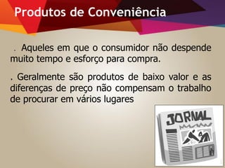 Produtos de Conveniência
. Aqueles em que o consumidor não despende
muito tempo e esforço para compra.
. Geralmente são produtos de baixo valor e as
diferenças de preço não compensam o trabalho
de procurar em vários lugares
 