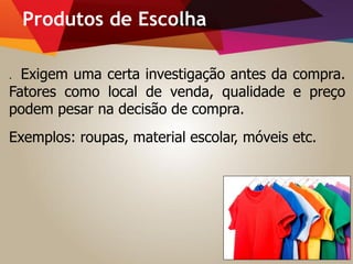 Produtos de Escolha
. Exigem uma certa investigação antes da compra.
Fatores como local de venda, qualidade e preço
podem pesar na decisão de compra.
Exemplos: roupas, material escolar, móveis etc.
 