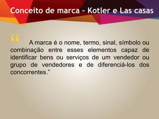 Conceito de marca – Kotler e Las casas
A marca é o nome, termo, sinal, símbolo ou
combinação entre esses elementos capaz de
identificar bens ou serviços de um vendedor ou
grupo de vendedores e de diferenciá-los dos
concorrentes.”
“
 