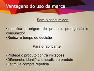 Vantagens do uso da marca
Para o consumidor:
•Identifica a origem do produto, protegendo o
consumidor
•Reduz o tempo de decisão
Para o fabricante:
•Protege o produto contra imitações
•Diferencia, identifica e localiza o produto
•Estimula compra repetida
 