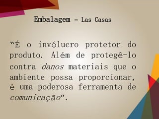 Embalagem – Las Casas
“É o invólucro protetor do
produto. Além de protegê-lo
contra danos materiais que o
ambiente possa proporcionar,
é uma poderosa ferramenta de
comunicação”.
 