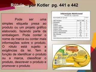 Rótulo – por Kotler pg. 441 e 442
Pode ser uma
simples etiqueta presa ao
produto ou um projeto gráfico
elaborado, fazendo parte da
embalagem. Pode conter o
nome da marca ou conter mais
informações sobre o produto.
O rótulo está sujeito a
exigências da lei. Tem a
função de identificar o produto
ou a marca, classificar o
produto, descrever o produto e
promover o produto
 