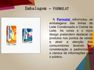 Embalagem – PARMALAT
A Parmalat reformulou as
embalagens das linhas de
Leite Condensado e Creme de
Leite. As cores e o novo
design pretendem destacar os
produtos nos pontos de venda
e atrair a atenção dos
consumidores levando em
consideração a padronização
e clareza de informações para
o público.
 