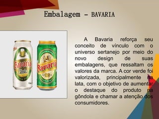 Embalagem – BAVARIA
A Bavaria reforça seu
conceito de vínculo com o
universo sertanejo por meio do
novo design de suas
embalagens, que ressaltam os
valores da marca. A cor verde foi
valorizada, principalmente na
lata, com o objetivo de aumentar
o destaque do produto na
gôndola e chamar a atenção dos
consumidores.
 