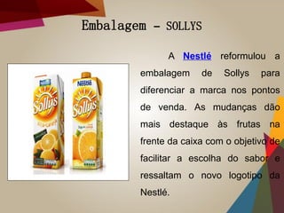 Embalagem – SOLLYS
A Nestlé reformulou a
embalagem de Sollys para
diferenciar a marca nos pontos
de venda. As mudanças dão
mais destaque às frutas na
frente da caixa com o objetivo de
facilitar a escolha do sabor e
ressaltam o novo logotipo da
Nestlé.
 