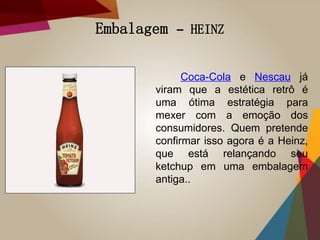 Embalagem – HEINZ
Coca-Cola e Nescau já
viram que a estética retrô é
uma ótima estratégia para
mexer com a emoção dos
consumidores. Quem pretende
confirmar isso agora é a Heinz,
que está relançando seu
ketchup em uma embalagem
antiga..
 