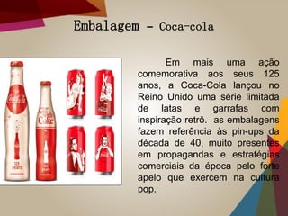 Embalagem – Coca-cola
Em mais uma ação
comemorativa aos seus 125
anos, a Coca-Cola lançou no
Reino Unido uma série limitada
de latas e garrafas com
inspiração retrô. as embalagens
fazem referência às pin-ups da
década de 40, muito presentes
em propagandas e estratégias
comerciais da época pelo forte
apelo que exercem na cultura
pop.
 