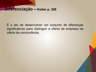 Diferenciação – Kotler p. 309
É o ato de desenvolver um conjunto de diferenças
significativas para distinguir a oferta da empresa da
oferta da concorrência.
 