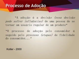 Processo de Adoção
“A adoção é a decisão (essa decisão
pode sofrer influências) de uma pessoa de se
tornar um usuário regular de um produto”
“O processo de adoção pelo consumidor é
seguido pelo processo (etapas) de fidelidade
do consumidor...”
Kotler - 2000
 