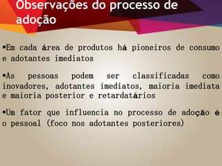 Observações do processo de
adoção
Em cada área de produtos há pioneiros de consumo
e adotantes imediatos
As pessoas podem ser classificadas como
inovadores, adotantes imediatos, maioria imediata
e maioria posterior e retardatários
Um fator que influencia no processo de adoção é
o pessoal (foco nos adotantes posteriores)
 
