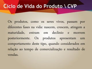 Ciclo de Vida do Produto  CVP
Os produtos, como os seres vivos, passam por
diferentes fases na vida: nascem, crescem, atingem a
maturidade, entram em declínio e morrem
posteriormente. Os produtos apresentam um
comportamento deste tipo, quando considerados em
relação ao tempo de comercialização e resultado de
vendas.
 