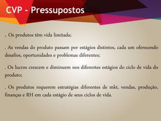 CVP - Pressupostos
. Os produtos têm vida limitada;
. As vendas do produto passam por estágios distintos, cada um oferecendo
desafios, oportunidades e problemas diferentes;
. Os lucros crescem e diminuem nos diferentes estágios do ciclo de vida do
produto;
. Os produtos requerem estratégias diferentes de mkt, vendas, produção,
finanças e RH em cada estágio de seus ciclos de vida.
 