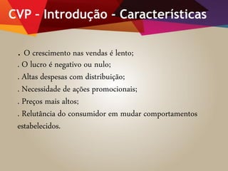 CVP – Introdução - Características
. O crescimento nas vendas é lento;
. O lucro é negativo ou nulo;
. Altas despesas com distribuição;
. Necessidade de ações promocionais;
. Preços mais altos;
. Relutância do consumidor em mudar comportamentos
estabelecidos.
 