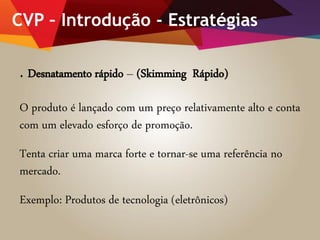 CVP – Introdução - Estratégias
. Desnatamento rápido – (Skimming Rápido)
O produto é lançado com um preço relativamente alto e conta
com um elevado esforço de promoção.
Tenta criar uma marca forte e tornar-se uma referência no
mercado.
Exemplo: Produtos de tecnologia (eletrônicos)
 