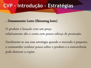 CVP – Introdução - Estratégias
. Desnatamento Lento (Skimming lento)
O produto é lançado com um preço
relativamente alto e conta com pouco esforço de promoção.
Geralmente se usa essa estratégia quando o mercado é pequeno,
o consumidor conhece pouco sobre o produto e a concorrência
pode demorar a copiar.
 