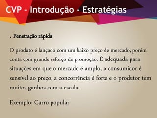 CVP – Introdução - Estratégias
. Penetração rápida
O produto é lançado com um baixo preço de mercado, porém
conta com grande esforço de promoção. É adequada para
situações em que o mercado é amplo, o consumidor é
sensível ao preço, a concorrência é forte e o produtor tem
muitos ganhos com a escala.
Exemplo: Carro popular
 