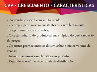 CVP – CRESCIMENTO - CARACTERÍSTICAS
. As vendas crescem com muita rapidez;
. Os preços permanecem constantes ou caem lentamente;
. Surgem muitos concorrentes;
. O custo unitário do produto cai mais rápido do que a redução
do preço;
. Os custos promocionais se diluem sobre o maior volume de
vendas;
. Introduz-se novas características ao produto;
. Expande-se o número de canais de distribuição.
 