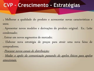CVP – Crescimento - Estratégias
. Melhorar a qualidade do produto e acrescentar novas características e
usos;
. Apresentar novos modelos e derivações do produto original. Ex.: Leite
condensado;
. Entrar em novos segmentos de mercado;
. Elaborar nova estratégia de preços para atrair uma nova faixa de
compradores;
. Procurar novos canais de distribuição;
. Mudar o apelo da comunicação passando de apelos físicos para apelos
emocionais.
 