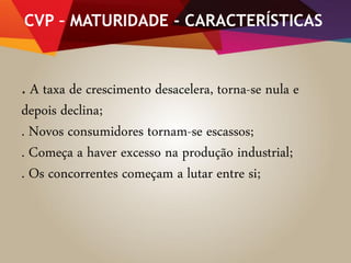 CVP – MATURIDADE - CARACTERÍSTICAS
. A taxa de crescimento desacelera, torna-se nula e
depois declina;
. Novos consumidores tornam-se escassos;
. Começa a haver excesso na produção industrial;
. Os concorrentes começam a lutar entre si;
 
