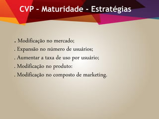 CVP – Maturidade - Estratégias
. Modificação no mercado;
. Expansão no número de usuários;
. Aumentar a taxa de uso por usuário;
. Modificação no produto:
. Modificação no composto de marketing.
 
