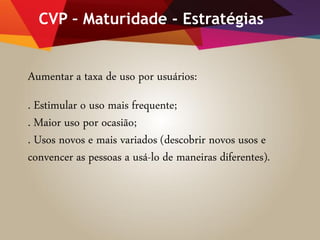 CVP – Maturidade - Estratégias
Aumentar a taxa de uso por usuários:
. Estimular o uso mais frequente;
. Maior uso por ocasião;
. Usos novos e mais variados (descobrir novos usos e
convencer as pessoas a usá-lo de maneiras diferentes).
 