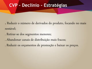 CVP – Declínio - Estratégias
. Reduzir o número de derivados do produto, focando no mais
rentável;
. Retirar-se dos segmentos menores;
. Abandonar canais de distribuição mais fracos;
. Reduzir os orçamentos de promoção e baixar os preços.
 