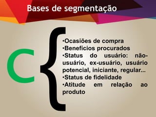 •Ocasiões de compra
•Benefícios procurados
•Status do usuário: não-
usuário, ex-usuário, usuário
potencial, iniciante, regular...
•Status de fidelidade
•Atitude em relação ao
produto
Bases de segmentação
 