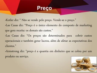 Preço
•Kotler diz: “ Não se vende pelo preço. Vende-se o preço.”
•Las Casas diz: “Preço é o único elemento do composto de marketing
que gera receita: os demais são custos.”
•Las Casas diz: “Os preços são determinados para cobrir custos
operacionais e também gerar lucros, além de afetar as expectativas dos
clientes.”
•Armstrong diz: “preço é a quantia em dinheiro que se cobra por um
produto ou serviço.
 
