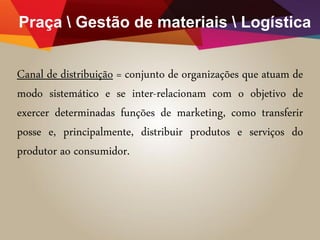 Praça  Gestão de materiais  Logística
Canal de distribuição = conjunto de organizações que atuam de
modo sistemático e se inter-relacionam com o objetivo de
exercer determinadas funções de marketing, como transferir
posse e, principalmente, distribuir produtos e serviços do
produtor ao consumidor.
 