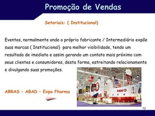Promoção de Vendas
                    Setoriais: ( Institucional)


Eventos, normalmente onde o próprio fabricante / Intermediário expõe
suas marcas ( Institucional) para melhor visibilidade, tendo um
resultado de imediato e assim gerando um contato mais próximo com
seus clientes e consumidores, desta forma, estreitando relacionamento
e divulgando suas promoções.




ABRAS – ABAD – Expo Fharma


                                                                    12
 