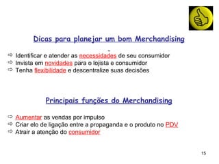 Dicas para planejar um bom Merchandising

 Identificar e atender as necessidades de seu consumidor
 Invista em novidades para o lojista e consumidor
 Tenha flexibilidade e descentralize suas decisões




             Principais funções do Merchandising

 Aumentar as vendas por impulso
 Criar elo de ligação entre a propaganda e o produto no PDV
 Atrair a atenção do consumidor


                                                               15
 