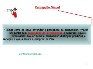 Percepção Visual




Temos como objetivo entender a percepção do consumidor, traçar
      um perfil com capacidade de influenciação e recursos visuais.
        Precisamos avaliar como o consumidor distingue produtos e
serviços e que o levam à comprar no PDV .




            Conflitonocerebro.pps



                                                                17
 