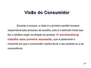 Visão do Consumidor


        Durante a compra, a visão é o primeiro sentido humano
responsável pelo processo de escolha, pois é o estímulo inicial que
faz o cérebro reagir na direção do produto. O merchandising
trabalha essa primeira impressão, que é justamente o
momento em que o consumidor resolve levar o seu produto ou o da
concorrência.




                                                                      18
 