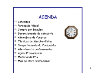 AGENDA
   Conceitos
   Percepção Visual
   Compra por Impulso
   Gerenciamento de categoria
   Atmosfera de Compras
   Técnicas de Merchandising
   Comportamento do Consumidor
   Atendimento ao Consumidor
   Ações Promocionais
   Material de PDV
   Mão de Obra Promocional

                                  2
 