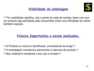 Visibilidade da embalagem

Ter visibilidade significa, sob o ponto de vista de vendas, fazer com que
um produto seja percebido pelo consumidor entre uma infinidade de outros
também exposto.



           Fatores Importantes a serem analisados


O Produto ou marca é identificado prontamente de longe ?
A embalagem caracteriza claramente a natureza do produto ?
Seu material é resistente a seu uso e contato ?



                                                                      21
 