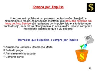 Compra por Impulso


       A compra impulsiva é um processo decisório não planejado e
 extremamente rápido, as pesquisas mostram que 85% das compras em
  lojas de Auto Serviço são realizadas por impulso, isto é, são feitas num
subto desejo, sem prévio planejamento. O consumidor resolve comprar a
                 mercadoria apenas porque a viu exposta



           Barreiras que bloqueiam a compra por impulso

Arrumação Confusa / Decoração Morta
Falta de preço
Atendimento inadequado
Comprar por tel



                                                                       23
 