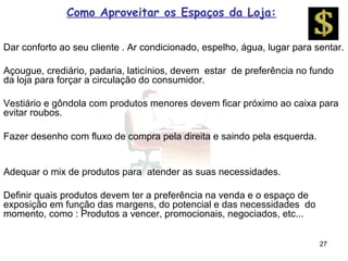 Como Aproveitar os Espaços da Loja:

Dar conforto ao seu cliente . Ar condicionado, espelho, água, lugar para sentar.

Açougue, crediário, padaria, laticínios, devem estar de preferência no fundo
da loja para forçar a circulação do consumidor.

Vestiário e gôndola com produtos menores devem ficar próximo ao caixa para
evitar roubos.

Fazer desenho com fluxo de compra pela direita e saindo pela esquerda.


Adequar o mix de produtos para atender as suas necessidades.

Definir quais produtos devem ter a preferência na venda e o espaço de
exposição em função das margens, do potencial e das necessidades do
momento, como : Produtos a vencer, promocionais, negociados, etc...


                                                                          27
 