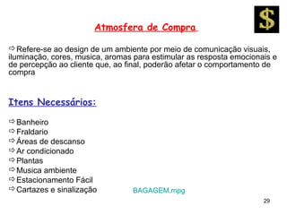 Atmosfera de Compra

Refere-se ao design de um ambiente por meio de comunicação visuais,
iluminação, cores, musica, aromas para estimular as resposta emocionais e
de percepção ao cliente que, ao final, poderão afetar o comportamento de
compra


Itens Necessários:
Banheiro
Fraldario
Áreas de descanso
Ar condicionado
Plantas
Musica ambiente
Estacionamento Fácil
Cartazes e sinalização          BAGAGEM.mpg
                                                                     29
 