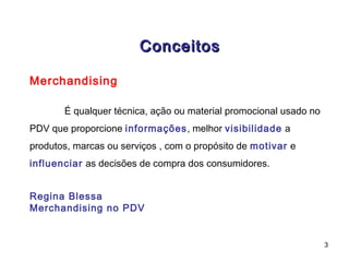 Conceitos

Merchandising

       É qualquer técnica, ação ou material promocional usado no
PDV que proporcione informações, melhor visibilidade a
produtos, marcas ou serviços , com o propósito de motivar e
influenciar as decisões de compra dos consumidores.


Regina Blessa
Merchandising no PDV


                                                                   3
 