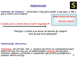 Ambientação

Ambiente de Compras = Direcionar a loja para vender o que quer, e não o
que o cliente veio comprar,
                                                Menor preço em baixo,

                                                        Escada rolante
Cuidado para o cliente não se sentir enganado !!!!


             “Instigar o cliente a se mover no sentido de comprar
                             mais do que havia planejado”



Ambientação decorativa:

 Externas - As vitrines tem o objetivo de atrair os consumidores para
dentro da loja. Por sua vez, as ambientações internas servem para
informar, seduzir e aclimatar o consumidor que já esta predisposto a
comprar dentro da loja.                                              30
 