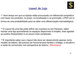 Layout de Loja

 Num tempo em que os lojistas estão procurando um diferencial competitivo
com base nos produtos, no preço, na localização e na promoção, o PDV em si
tornou-se uma probabilidade para se obter uma diferenciação mercadológica .


O Layout de uma loja pode definir seu sucesso ou seu fracasso, saber
montar uma loja aproveitando os espaços disponíveis é simples, mais agradar
ao publico freqüentador é um pouco mais complicado.

É importante saber que o layout não deve ser desenvolvido apenas como
modelo de beleza. Ele precisa ser funcional para facilitar o tráfego, a escolha e
a saída do consumidor com perspectiva de retorno. (Recompra)


                                                                           31
 