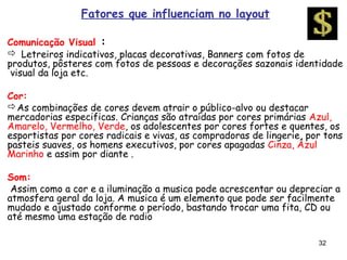 Fatores que influenciam no layout

Comunicação Visual :
 Letreiros indicativos, placas decorativas, Banners com fotos de
produtos, pôsteres com fotos de pessoas e decorações sazonais identidade
 visual da loja etc.

Cor:
As combinações de cores devem atrair o público-alvo ou destacar
mercadorias especificas. Crianças são atraídas por cores primárias Azul,
Amarelo, Vermelho, Verde, os adolescentes por cores fortes e quentes, os
esportistas por cores radicais e vivas, as compradoras de lingerie, por tons
pasteis suaves, os homens executivos, por cores apagadas Cinza, Azul
Marinho e assim por diante .

Som:
 Assim como a cor e a iluminação a musica pode acrescentar ou depreciar a
atmosfera geral da loja. A musica é um elemento que pode ser facilmente
mudado e ajustado conforme o período, bastando trocar uma fita, CD ou
até mesmo uma estação de radio

                                                                      32
 