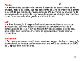 Aroma:
A maioria das decisões de compra é baseada na necessidade ou na
emoção, depois da visão, que nos apresenta ao vivo os produtos, o olfato
é o sentido que mais nos provoca emoção. Um perfume ou um cheiro dá
personalidade ao ambiente, e provoca lembranças, desejos,sentimentos
como fome,saudade, desagrado, e até felicidade.

Luz:
A boa iluminação é responsável em clarear o ambiente, destacar
mercadorias, decorar espaços especiais e acompanhar o estilo e
personalidade da loja. Alem de transmitir uma sensação de limpeza,
ambientes bem iluminados tornam-se agradáveis atraindo assim o
consumidor.

Movimento:
Foi descoberto que se adicionar movimento a um display ou decoração
promocional, as vendas podem aumentar em 107% ao contrario de 54%
de Displays sem movimentos.



                                                                   33
 