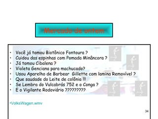 Mercado de ontem

•   Você já tomou Biotônico Fontoura ?
•   Cuidou das espinhas com Pomada Minâncora ?
•   Já tomou Cibalena ?
•   Violeta Genciana para machucado?
•   Usou Aparelho de Barbear Gillette com lamina Removível ?
•   Que saudade do Leite de colônia !!!
•   Se Lembra do Vulcabrás 752 e o Conga ?
•   E o Vigilante Rodoviário ?????????

•VolksWagen.wmv
                                                               34
 