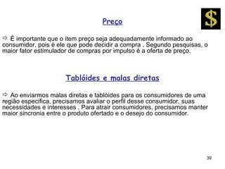 Preço

 É importante que o item preço seja adequadamente informado ao
consumidor, pois é ele que pode decidir a compra . Segundo pesquisas, o
maior fator estimulador de compras por impulso é a oferta de preço.



                     Tablóides e malas diretas

 Ao enviarmos malas diretas e tablóides para os consumidores de uma
região especifica, precisamos avaliar o perfil desse consumidor, suas
necessidades e interesses . Para atrair consumidores, precisamos manter
maior sincronia entre o produto ofertado e o desejo do consumidor.




                                                                      39
 