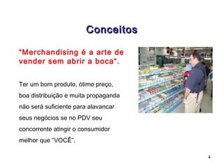 Conceitos

“Merchandising é a arte de
vender sem abrir a boca“.


Ter um bom produto, ótimo preço,
boa distribuição e muita propaganda
não será suficiente para alavancar
seus negócios se no PDV seu
concorrente atingir o consumidor
melhor que “VOCÊ”.

                                      4
 
