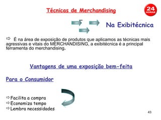Técnicas de Merchandising

                                                Na Exibitécnica

 É na área de exposição de produtos que aplicamos as técnicas mais
agressivas e vitais do MERCHANDISING, a exibitécnica é a principal
ferramenta do merchandising.



           Vantagens de uma exposição bem-feita

Para o Consumidor


Facilita a compra
Economiza tempo
Lembra necessidades
                                                                     43
 