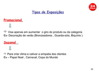 Tipos de Exposições

Promocional


 Visa apenas em aumentar o giro do produto ou da categoria
Ex- Decoração de verão (Bronzeadores , Guarda-sóis, Biquínis )

Sazonal


 Para criar clima e cativar a simpatia dos clientes
Ex – Papai Noel , Carnaval, Copa do Mundo



                                                                 45
 